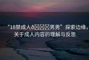“18禁成人??男男”探索邊緣，關(guān)于成人內(nèi)容的理解與反思