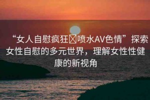 “女人自慰瘋狂?噴水AV色情”探索女性自慰的多元世界，理解女性性健康的新視角