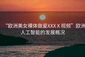 “歐洲美女裸體做爰XXXⅩ視頻”歐洲人工智能的發(fā)展概況