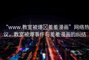 “www.教室被爆?羞羞漫畫”網(wǎng)絡(luò)熱議，教室被爆事件與羞羞漫畫的糾結(jié)