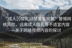 “成人?吸乳18禁羞羞視頻”警惕網(wǎng)絡(luò)風(fēng)險(xiǎn)，遠(yuǎn)離成人吸乳等不適宜內(nèi)容—關(guān)于網(wǎng)絡(luò)視頻內(nèi)容的探討