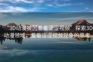 “3D動漫被?羞羞澀澀視頻”探索3D動漫領(lǐng)域，羞羞澀澀視頻現(xiàn)象的思考