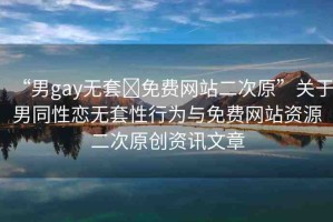 “男g(shù)ay無(wú)套?免費(fèi)網(wǎng)站二次原”關(guān)于男同性戀無(wú)套性行為與免費(fèi)網(wǎng)站資源二次原創(chuàng)資訊文章