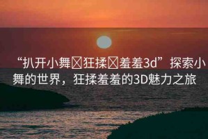 “扒開(kāi)小舞?狂揉?羞羞3d”探索小舞的世界，狂揉羞羞的3D魅力之旅
