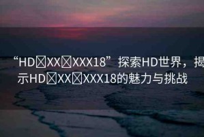 “HD?XX?XXX18”探索HD世界，揭示HD?XX?XXX18的魅力與挑戰(zhàn)