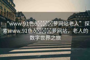 “www.91色??蘿網(wǎng)站老人”探索www.91色??蘿網(wǎng)站，老人的數(shù)字世界之旅