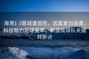 海港1-3蓉城遭首敗，武磊復(fù)出染黃，科技助力足球變革，新援成球隊(duì)關(guān)鍵轉(zhuǎn)折點(diǎn)