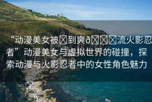 “動漫美女被?到爽??流火影忍者”動漫美女與虛擬世界的碰撞，探索動漫與火影忍者中的女性角色魅力