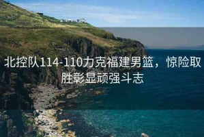 北控隊(duì)114-110力克福建男籃，驚險(xiǎn)取勝彰顯頑強(qiáng)斗志