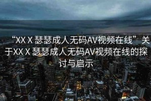 “XXⅩ瑟瑟成人無碼AV視頻在線”關(guān)于XXⅩ瑟瑟成人無碼AV視頻在線的探討與啟示