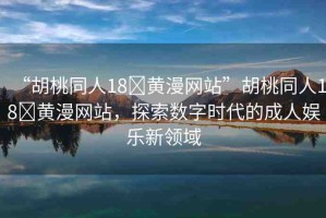 “胡桃同人18?黃漫網(wǎng)站”胡桃同人18?黃漫網(wǎng)站，探索數(shù)字時(shí)代的成人娛樂(lè)新領(lǐng)域