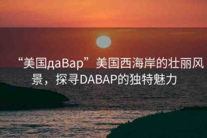“美國дaBap”美國西海岸的壯麗風(fēng)景，探尋DABAP的獨特魅力