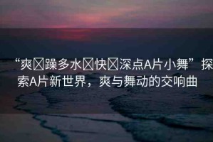 “爽?躁多水?快?深點A片小舞”探索A片新世界，爽與舞動的交響曲