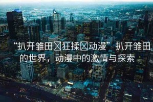 “扒開雛田?狂揉?動(dòng)漫”扒開雛田的世界，動(dòng)漫中的激情與探索
