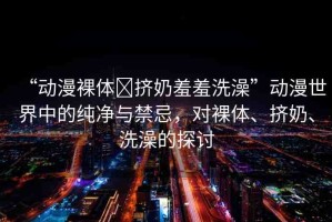 “動(dòng)漫裸體?擠奶羞羞洗澡”動(dòng)漫世界中的純凈與禁忌，對(duì)裸體、擠奶、洗澡的探討