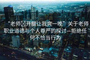 “老師?開腿讓我爽一晚”關(guān)于老師職業(yè)道德與個人尊嚴(yán)的探討—拒絕任何不恰當(dāng)行為