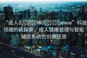 “成人??伸??www”科技領(lǐng)域的新探索，成人健康管理與智能輔助系統(tǒng)的創(chuàng)新應(yīng)用