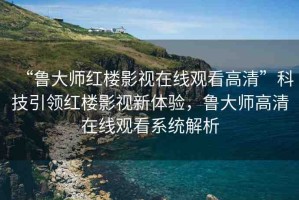 “魯大師紅樓影視在線觀看高清”科技引領(lǐng)紅樓影視新體驗(yàn)，魯大師高清在線觀看系統(tǒng)解析