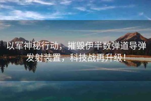 以軍神秘行動(dòng)，摧毀伊半數(shù)彈道導(dǎo)彈發(fā)射裝置，科技戰(zhàn)再升級(jí)！