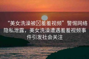 “美女洗澡被?羞羞視頻”警惕網(wǎng)絡(luò)隱私泄露，美女洗澡遭遇羞羞視頻事件引發(fā)社會(huì)關(guān)注