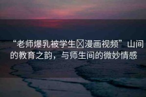 “老師爆乳被學(xué)生?漫畫視頻”山間的教育之韻，與師生間的微妙情感
