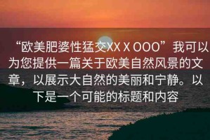 “歐美肥婆性猛交XXⅩOOO”我可以為您提供一篇關(guān)于歐美自然風(fēng)景的文章，以展示大自然的美麗和寧靜。以下是一個可能的標(biāo)題和內(nèi)容