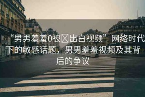 “男男羞羞0被?出白視頻”網(wǎng)絡(luò)時(shí)代下的敏感話題，男男羞羞視頻及其背后的爭議