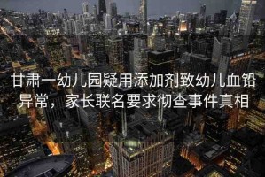 甘肅一幼兒園疑用添加劑致幼兒血鉛異常，家長聯(lián)名要求徹查事件真相