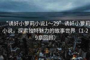 “誘奷小籮莉小說1～29”誘奷小籮莉小說，探索獨(dú)特魅力的故事世界（1-29章回顧）