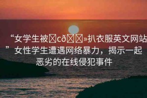 “女學(xué)生被?c??扒衣服英文網(wǎng)站”女性學(xué)生遭遇網(wǎng)絡(luò)暴力，揭示一起惡劣的在線侵犯事件