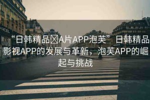 “日韓精品?A片APP泡芙”日韓精品影視APP的發(fā)展與革新，泡芙APP的崛起與挑戰(zhàn)