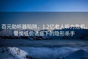 百元助聽器陷阱，1.2億老人聽力危機(jī)，警惕低價誘惑下的隱形殺手