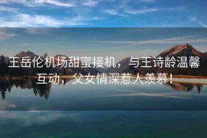 王岳倫機(jī)場(chǎng)甜蜜接機(jī)，與王詩(shī)齡溫馨互動(dòng)，父女情深惹人羨慕！
