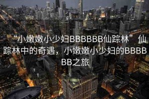 “小嫩嫩小少婦BBBBBB仙蹤林”仙蹤林中的奇遇，小嫩嫩小少婦的BBBBBB之旅