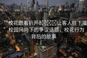 “?；ü蛑情_??讓客人往下摸”校園風(fēng)尚下的爭議話題，?；ㄐ袨楸澈蟮墓适? title=