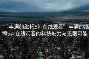 “豐滿的繼牳5》在線觀看”豐滿的繼牳5，在線觀看的科技魅力與無限可能