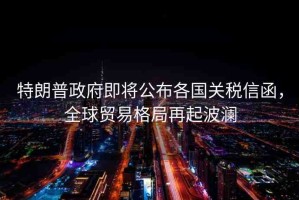 特朗普政府即將公布各國(guó)關(guān)稅信函，全球貿(mào)易格局再起波瀾