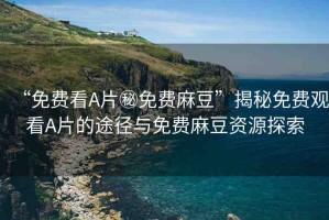 “免費(fèi)看A片秘免費(fèi)麻豆”揭秘免費(fèi)觀看A片的途徑與免費(fèi)麻豆資源探索