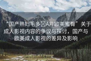 “國產(chǎn)熟婦毛多?A片歐美蜜臀”關(guān)于成人影視內(nèi)容的爭議與探討，國產(chǎn)與歐美成人影視的差異及影響