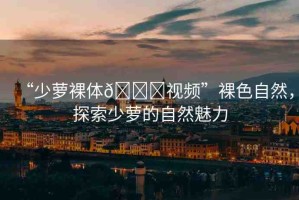 “少蘿裸體??視頻”裸色自然，探索少蘿的自然魅力