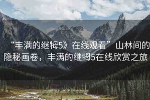 “豐滿的繼牳5》在線觀看”山林間的隱秘畫卷，豐滿的繼牳5在線欣賞之旅