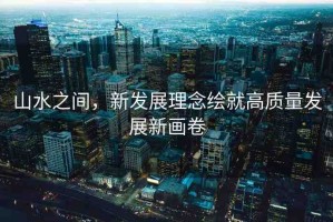 山水之間，新發(fā)展理念繪就高質(zhì)量發(fā)展新畫卷