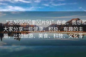 “進(jìn)??里?片91”在此，我想和大家分享一些健康、積極、有趣的主題，比如旅游、美食、科技、文化等