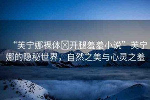 “芙寧娜裸體?開腿羞羞小說”芙寧娜的隱秘世界，自然之美與心靈之羞