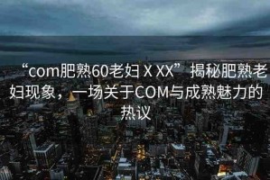 “com肥熟60老婦ⅩXX”揭秘肥熟老婦現(xiàn)象，一場(chǎng)關(guān)于COM與成熟魅力的熱議