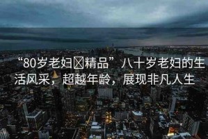 “80歲老婦?精品”八十歲老婦的生活風采，超越年齡，展現(xiàn)非凡人生