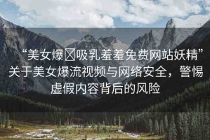 “美女爆?吸乳羞羞免費(fèi)網(wǎng)站妖精”關(guān)于美女爆流視頻與網(wǎng)絡(luò)安全，警惕虛假內(nèi)容背后的風(fēng)險(xiǎn)