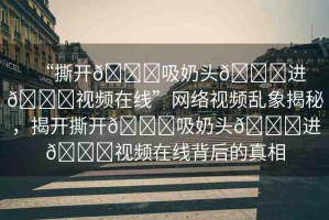 “撕開??吸奶頭??進??視頻在線”網(wǎng)絡(luò)視頻亂象揭秘，揭開撕開??吸奶頭??進??視頻在線背后的真相