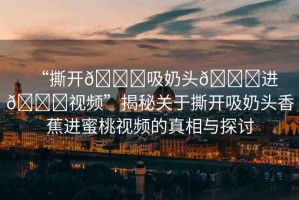“撕開??吸奶頭??進(jìn)??視頻”揭秘關(guān)于撕開吸奶頭香蕉進(jìn)蜜桃視頻的真相與探討