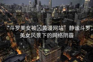 “斗羅美女被?黃漫網(wǎng)站”靜謐斗羅，美女風(fēng)景下的網(wǎng)絡(luò)陰霾